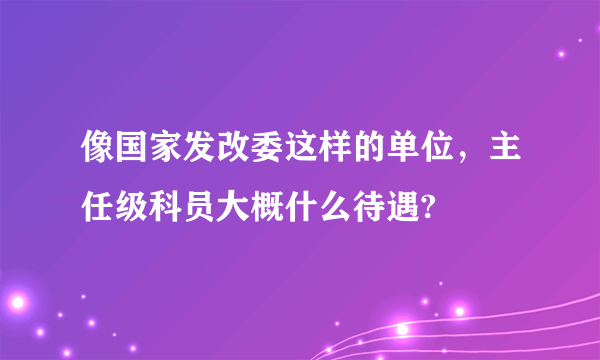 像国家发改委这样的单位，主任级科员大概什么待遇?