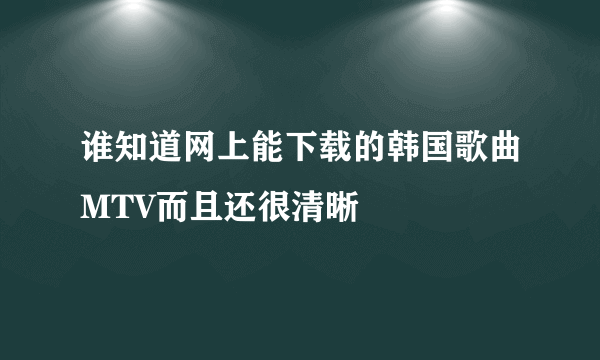 谁知道网上能下载的韩国歌曲MTV而且还很清晰