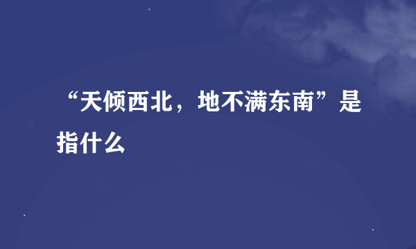 “天倾西北，地不满东南”是指什么