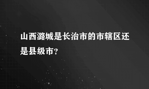 山西潞城是长治市的市辖区还是县级市？