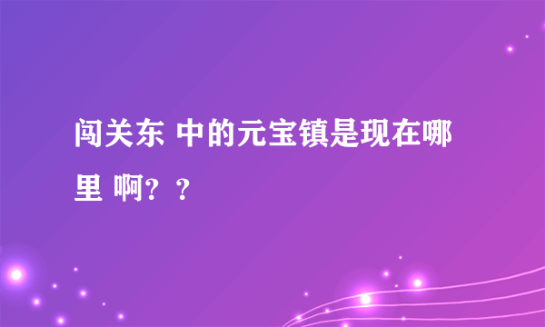 闯关东 中的元宝镇是现在哪里 啊？？