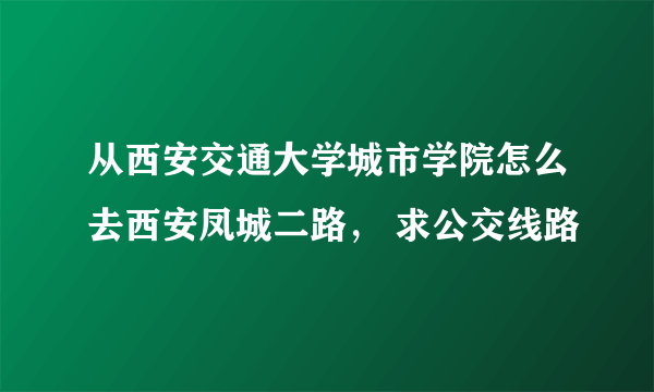 从西安交通大学城市学院怎么去西安凤城二路， 求公交线路