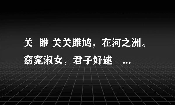 关  睢 关关雎鸠，在河之洲。窈窕淑女，君子好逑。参差荇菜，左右流之。窈窕淑女，寤寐求之。求之不得，