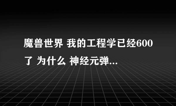 魔兽世界 我的工程学已经600了 为什么 神经元弹簧 相位指什么的 怎么一个也没学到呢 需要做什么