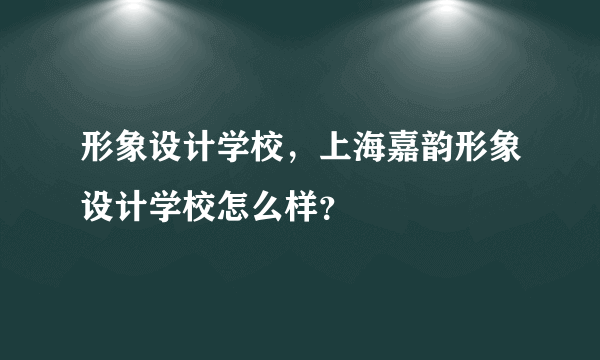 形象设计学校，上海嘉韵形象设计学校怎么样？