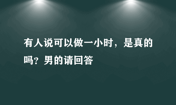 有人说可以做一小时，是真的吗？男的请回答