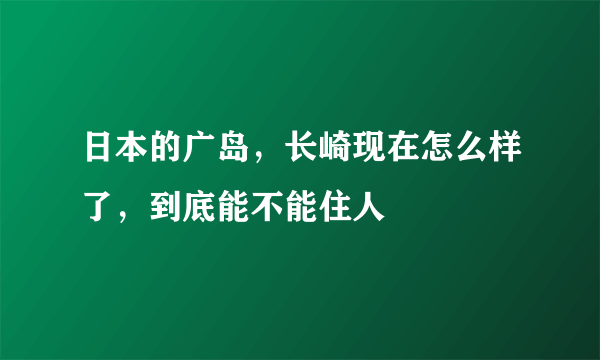 日本的广岛，长崎现在怎么样了，到底能不能住人