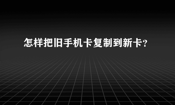 怎样把旧手机卡复制到新卡？