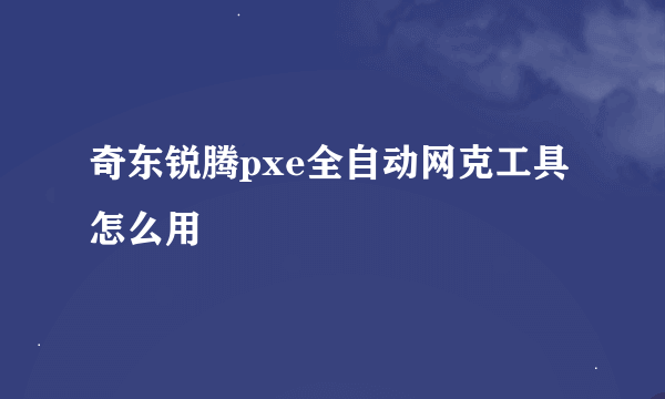 奇东锐腾pxe全自动网克工具怎么用