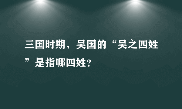 三国时期，吴国的“吴之四姓”是指哪四姓？