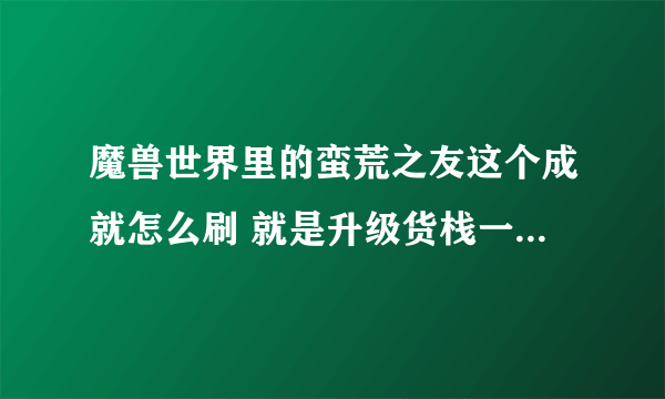 魔兽世界里的蛮荒之友这个成就怎么刷 就是升级货栈一个必要的成就