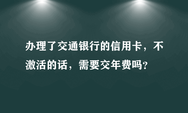 办理了交通银行的信用卡，不激活的话，需要交年费吗？