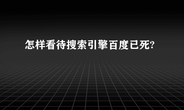 怎样看待搜索引擎百度已死?