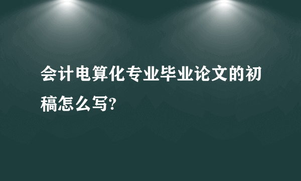 会计电算化专业毕业论文的初稿怎么写?