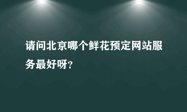 请问北京哪个鲜花预定网站服务最好呀？