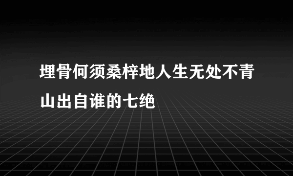 埋骨何须桑梓地人生无处不青山出自谁的七绝