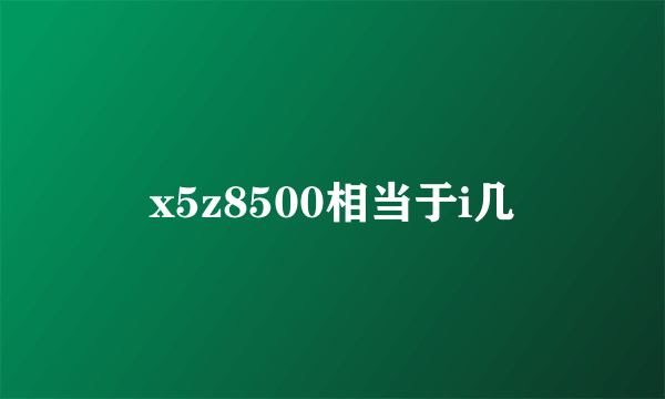 x5z8500相当于i几