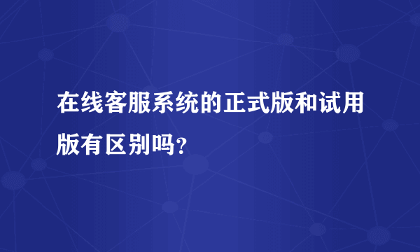 在线客服系统的正式版和试用版有区别吗？