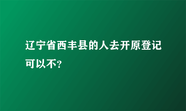 辽宁省西丰县的人去开原登记可以不？