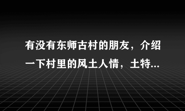 有没有东师古村的朋友，介绍一下村里的风土人情，土特产啥的，还有村里人以什么为生？村里墙是不是很多？