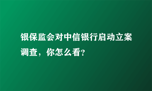 银保监会对中信银行启动立案调查，你怎么看？