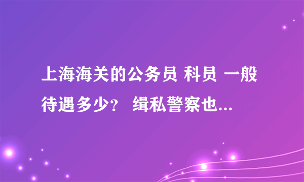 上海海关的公务员 科员 一般待遇多少？ 缉私警察也一样吗？？ 希望详细点！！！