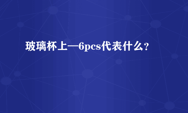 玻璃杯上—6pcs代表什么？