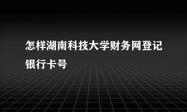 怎样湖南科技大学财务网登记银行卡号