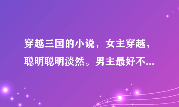 穿越三国的小说，女主穿越，聪明聪明淡然。男主最好不不不不是曹操。董卓，诸葛亮，最好完结，文笔不小白