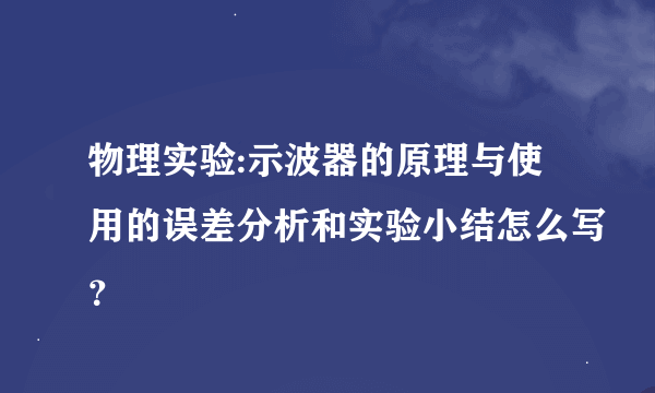 物理实验:示波器的原理与使用的误差分析和实验小结怎么写？