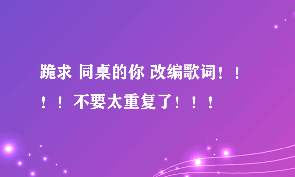 跪求 同桌的你 改编歌词！！！！不要太重复了！！！