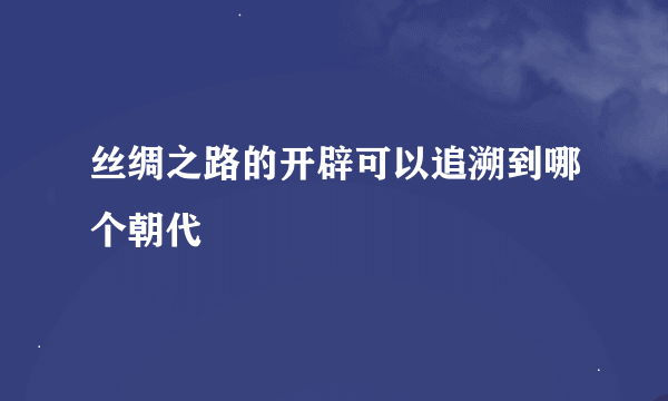 丝绸之路的开辟可以追溯到哪个朝代