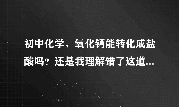 初中化学，氧化钙能转化成盐酸吗？还是我理解错了这道题的意思？或是说我做错了？