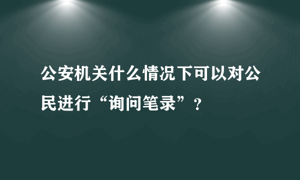 公安机关什么情况下可以对公民进行“询问笔录”？