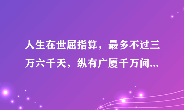 人生在世屈指算，最多不过三万六千天，纵有广厦千万间，睡觉只需三尺宽 全文是什