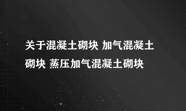 关于混凝土砌块 加气混凝土砌块 蒸压加气混凝土砌块