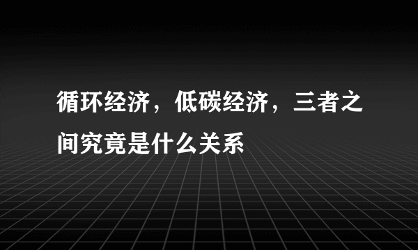 循环经济，低碳经济，三者之间究竟是什么关系