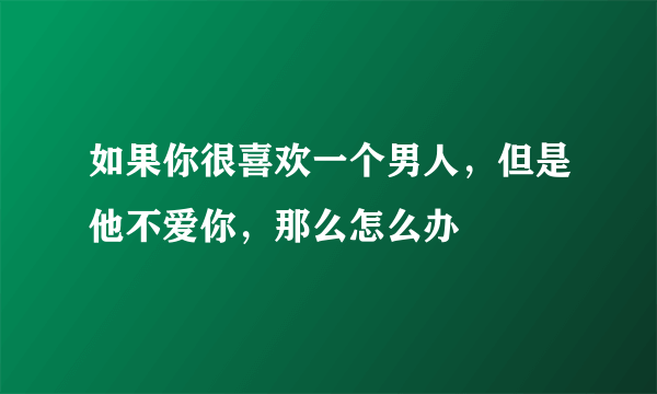 如果你很喜欢一个男人，但是他不爱你，那么怎么办