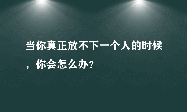 当你真正放不下一个人的时候，你会怎么办？