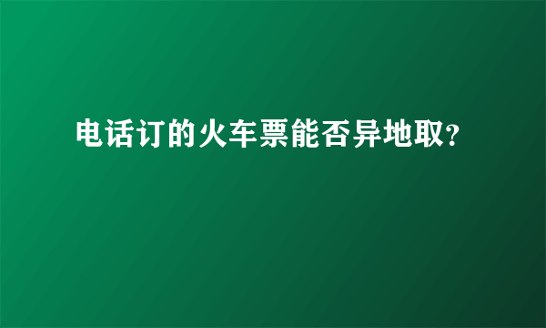 电话订的火车票能否异地取？