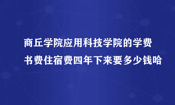 商丘学院应用科技学院的学费书费住宿费四年下来要多少钱哈