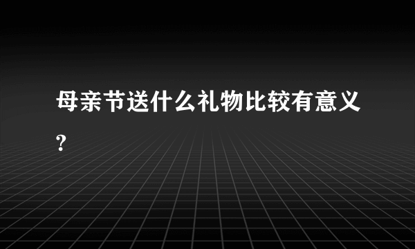 母亲节送什么礼物比较有意义?