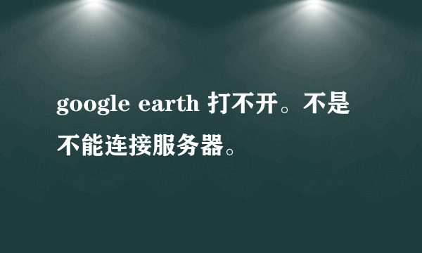 google earth 打不开。不是不能连接服务器。