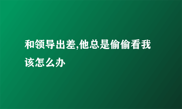 和领导出差,他总是偷偷看我该怎么办