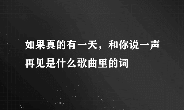 如果真的有一天，和你说一声再见是什么歌曲里的词