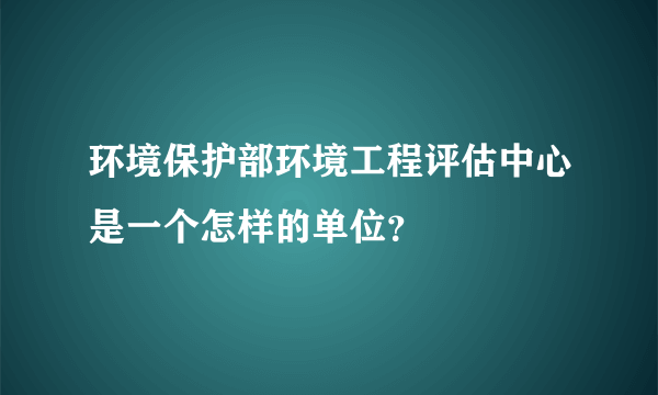 环境保护部环境工程评估中心是一个怎样的单位？