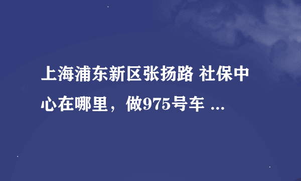 上海浦东新区张扬路 社保中心在哪里，做975号车 在哪站下车？