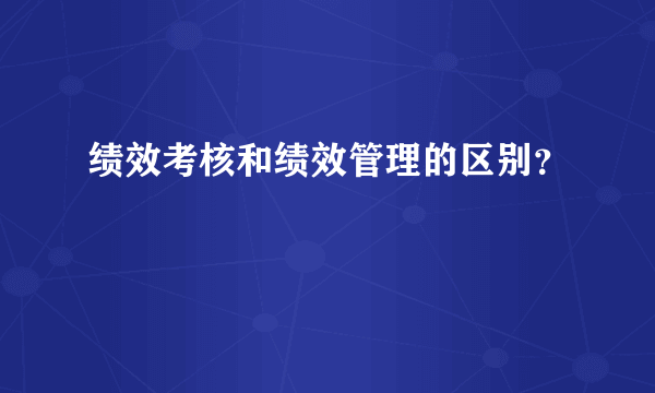 绩效考核和绩效管理的区别？