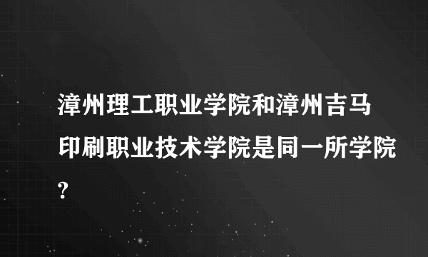 漳州理工职业学院和漳州吉马印刷职业技术学院是同一所学院?