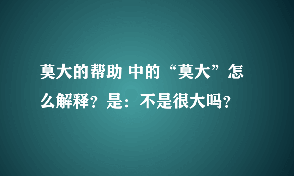 莫大的帮助 中的“莫大”怎么解释？是：不是很大吗？